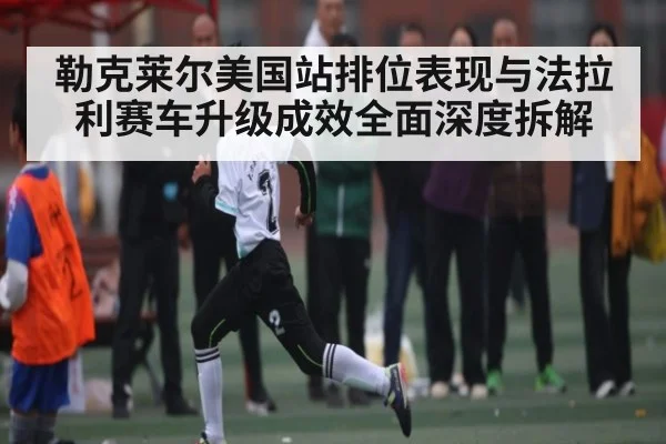 勒克莱尔美国站排位表现与法拉利赛车升级成效全面深度拆解